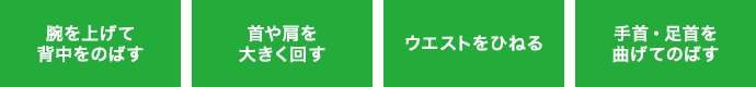 腕を上げて背中をのばす 首や肩を大きく回す ウエストをひねる 手首・足首を曲げてのばす