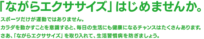 「ながらエクササイズ」はじめませんか。スポーツだけが運動ではありません。カラダを動かすことを意識すると、毎日の生活にも健康になるチャンスはたくさんあります。さあ、「ながらエクササイズ」を取り入れて、生活習慣病を防ぎましょう。